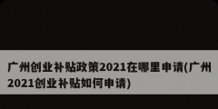 廣州創(chuàng)業(yè)補貼政策2021在哪里申請(廣州2021創(chuàng)業(yè)補貼如何申請)